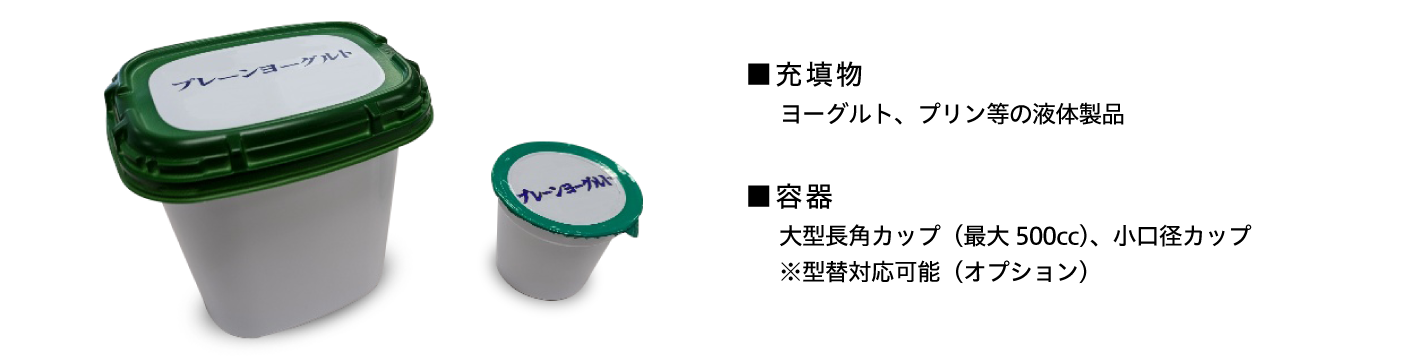 ■充填物 ヨーグルト・プリン等の液体製品 ■容器 大型長角カップ（最大500cc）、小口径カップ ※型替対応可能（オプション）