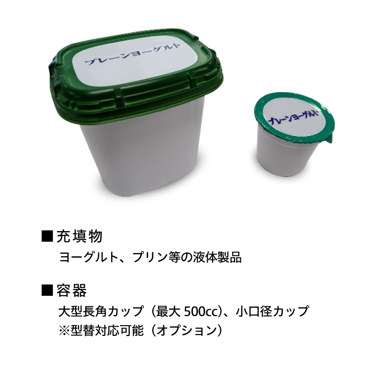 ■充填物 ヨーグルト・プリン等の液体製品 ■容器 大型長角カップ（最大500cc）、小口径カップ ※型替対応可能（オプション）